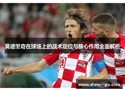 莫德里奇在球场上的战术定位与核心作用全面解析