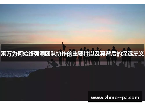 莱万为何始终强调团队协作的重要性以及其背后的深远意义
