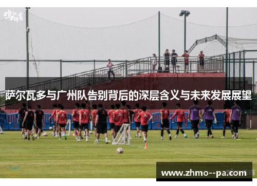 萨尔瓦多与广州队告别背后的深层含义与未来发展展望