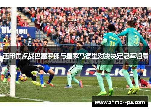 西甲焦点战巴塞罗那与皇家马德里对决决定冠军归属