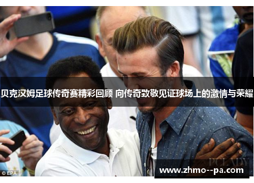贝克汉姆足球传奇赛精彩回顾 向传奇致敬见证球场上的激情与荣耀