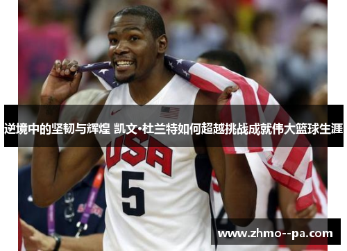 逆境中的坚韧与辉煌 凯文·杜兰特如何超越挑战成就伟大篮球生涯