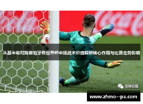 从基米希对阵葡萄牙看世界杯中场战术价值解析核心作用与比赛走势影响