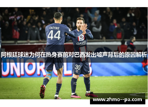 阿根廷球迷为何在热身赛前对巴西发出嘘声背后的原因解析