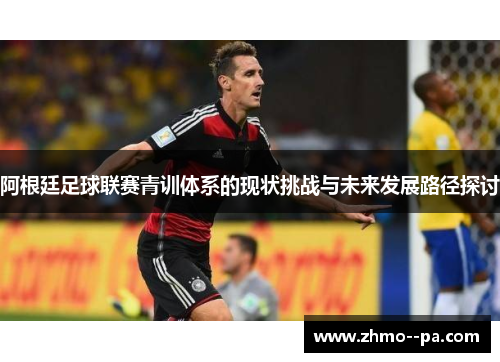 阿根廷足球联赛青训体系的现状挑战与未来发展路径探讨 阿根廷足球联赛青训体系的现状挑战与未来发展路径探讨