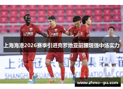 上海海港2026赛季引进克罗地亚前腰增强中场实力 上海海港2026赛季引进克罗地亚前腰增强中场实力