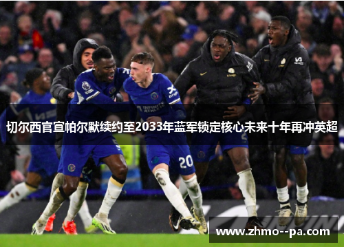 切尔西官宣帕尔默续约至2033年蓝军锁定核心未来十年再冲英超 切尔西官宣帕尔默续约至2033年蓝军锁定核心未来十年再冲英超