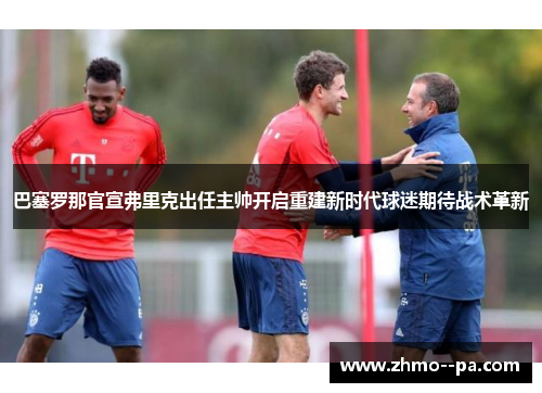 巴塞罗那官宣弗里克出任主帅开启重建新时代球迷期待战术革新