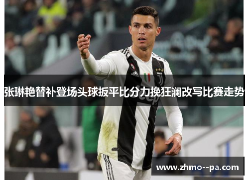 张琳艳替补登场头球扳平比分力挽狂澜改写比赛走势 张琳艳替补登场头球扳平比分力挽狂澜改写比赛走势