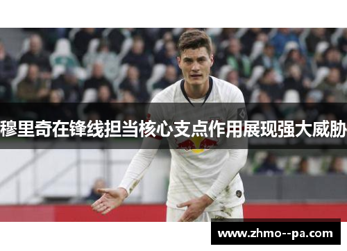 穆里奇在锋线担当核心支点作用展现强大威胁