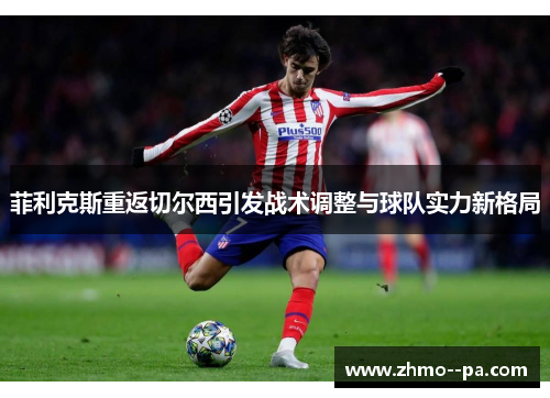 菲利克斯重返切尔西引发战术调整与球队实力新格局 菲利克斯重返切尔西引发战术调整与球队实力新格局