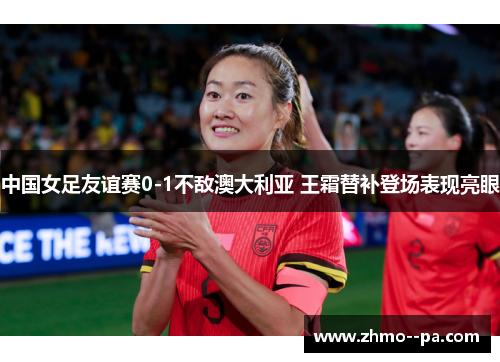 中国女足友谊赛0-1不敌澳大利亚 王霜替补登场表现亮眼 中国女足友谊赛0-1不敌澳大利亚 王霜替补登场表现亮眼