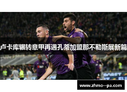 卢卡库辗转意甲再遇孔蒂加盟那不勒斯展新篇 卢卡库辗转意甲再遇孔蒂加盟那不勒斯展新篇