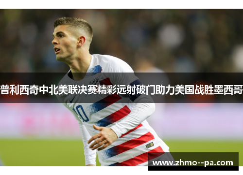 普利西奇中北美联决赛精彩远射破门助力美国战胜墨西哥