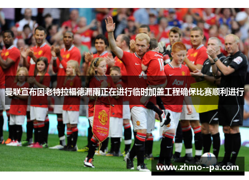 曼联宣布因老特拉福德漏雨正在进行临时加盖工程确保比赛顺利进行