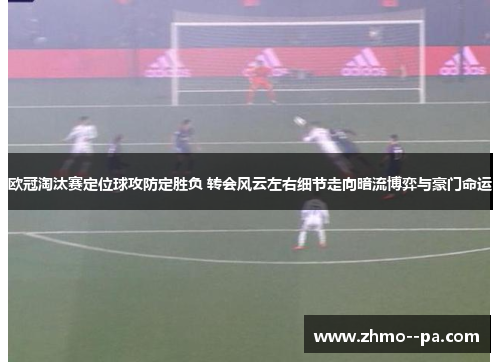 欧冠淘汰赛定位球攻防定胜负 转会风云左右细节走向暗流博弈与豪门命运