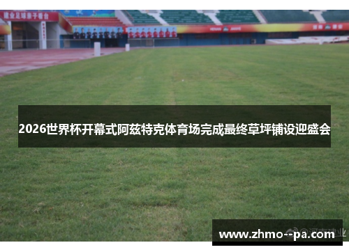 2026世界杯开幕式阿兹特克体育场完成最终草坪铺设迎盛会 2026世界杯开幕式阿兹特克体育场完成最终草坪铺设迎盛会