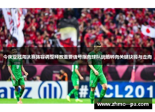今夜亚冠淘汰赛阵容调整释放重要信号指向球队战略转向关键抉择与走向