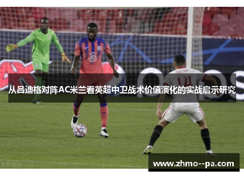 从吕迪格对阵AC米兰看英超中卫战术价值演化的实战启示研究 从吕迪格对阵AC米兰看英超中卫战术价值演化的实战启示研究