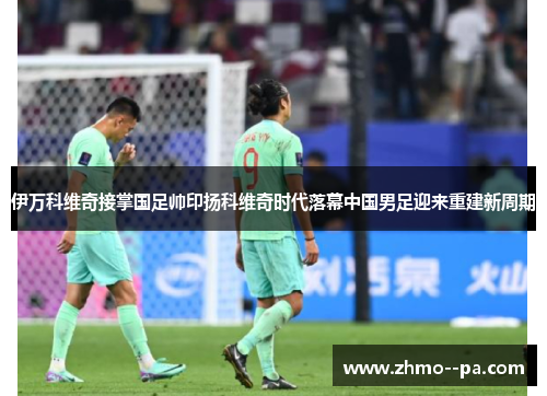 伊万科维奇接掌国足帅印扬科维奇时代落幕中国男足迎来重建新周期 伊万科维奇接掌国足帅印扬科维奇时代落幕中国男足迎来重建新周期