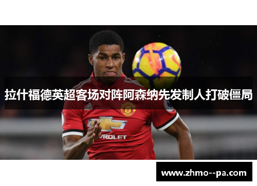 拉什福德英超客场对阵阿森纳先发制人打破僵局 拉什福德英超客场对阵阿森纳先发制人打破僵局