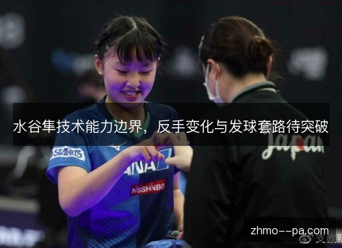 水谷隼技术能力边界,反手变化与发球套路待突破 水谷隼技术能力边界,反手变化与发球套路待突破