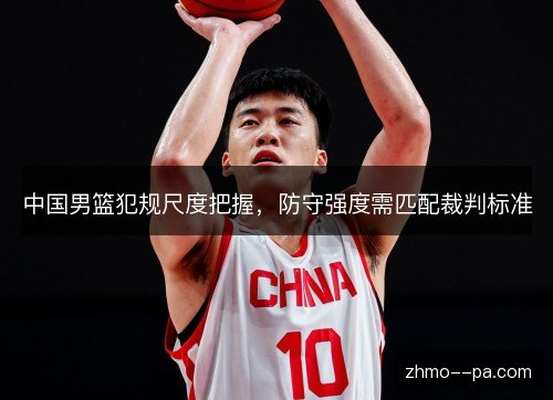 中国男篮犯规尺度把握，防守强度需匹配裁判标准